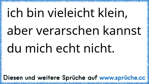 ich bin vieleicht klein, aber verarschen kannst du mich echt nicht.