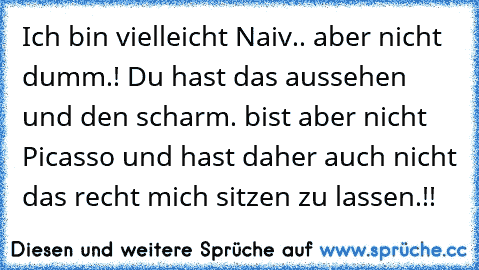 Ich bin vielleicht Naiv.. aber nicht dumm.! Du hast das aussehen und den scharm. bist aber nicht Picasso und hast daher auch nicht das recht mich sitzen zu lassen.!!