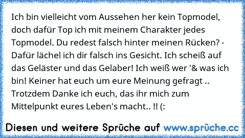 Ich bin vielleicht vom Aussehen her kein Topmodel, doch dafür Top ich mit meinem Charakter jedes Topmodel. Du redest falsch hinter meinen Rücken? - Dafür lächel ich dir falsch ins Gesicht. Ich scheiß auf das Geläster und das Gelaber! Ich weiß wer '& was ich bin! Keiner hat euch um eure Meinung gefragt .. Trotzdem Danke ich euch, das ihr mich zum Mittelpunkt eures Leben's macht.. !! (: