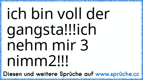 ich bin voll der gangsta!!!
ich nehm mir 3 nimm2!!!