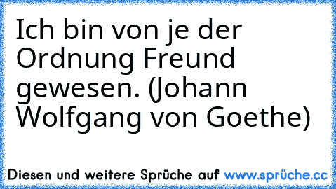 Ich bin von je der Ordnung Freund gewesen. (Johann Wolfgang von Goethe)