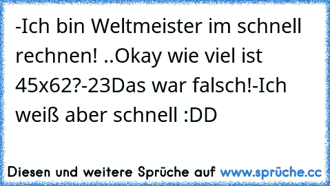 -Ich bin Weltmeister im schnell rechnen! ..
Okay wie viel ist 45x62?
-23
Das war falsch!
-Ich weiß aber schnell :DD