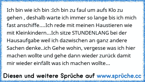 Ich bin wie ich bin :
Ich bin zu faul um aufs Klo zu gehen , deshalb warte ich immer so lange bis ich mich fast anschiffe....
Ich rede mit meinen Haustieren wie mit Kleinkindern...
Ich sitze STUNDENLANG bei der Hausaufgabe weil ich dazwischen an ganz andere Sachen denke..
ich Gehe wohin, vergesse was ich hier machen wollte und gehe dann wieder zurück damit mir wieder einfällt was ich machen wollte...