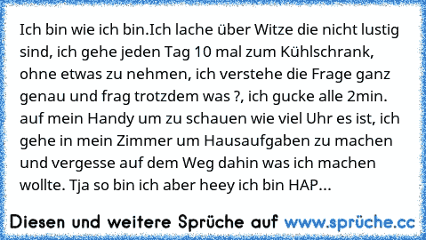 Ich bin wie ich bin.
Ich lache über Witze die nicht lustig sind, ich gehe jeden Tag 10 mal zum Kühlschrank, ohne etwas zu nehmen, ich verstehe die Frage ganz genau und frag trotzdem was ?, ich gucke alle 2min. auf mein Handy um zu schauen wie viel Uhr es ist, ich gehe in mein Zimmer um Hausaufgaben zu machen und vergesse auf dem Weg dahin was ich machen wollte. Tja so bin ich aber heey ich bin HAP...