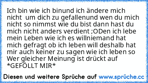 Ich bin wie ich bin
und ich ändere mich nicht  um dich zu gefallen
und wen du mich nicht so nimmst wie du bist dann hast du mich nicht anders verdient ;O
Den ich lebe mein Leben wie ich es will
niemand hat mich gefragt ob ich leben will deshalb hat mir auch keiner zu sagen wie ich leben so 
Wer gleicher Meinung ist drückt auf *GEFÖLLT MIR*