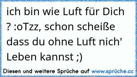 ich bin wie Luft für Dich ? :o
Tzz, schon scheiße dass du ohne Luft nich' Leben kannst ;)