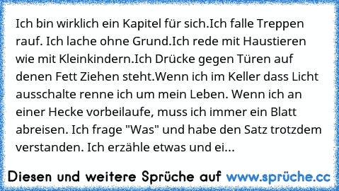 Ich bin wirklich ein Kapitel für sich.
Ich falle Treppen rauf. Ich lache ohne Grund.
Ich rede mit Haustieren wie mit Kleinkindern.
Ich Drücke gegen Türen auf denen Fett Ziehen steht.
Wenn ich im Keller dass Licht ausschalte renne ich um mein Leben. Wenn ich an einer Hecke vorbeilaufe, muss ich immer ein Blatt abreisen. Ich frage "Was" und habe den Satz trotzdem verstanden. Ich erzähle etwas und...