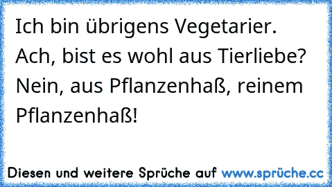 Ich bin übrigens Vegetarier.
 Ach, bist es wohl aus Tierliebe?
 Nein, aus Pflanzenhaß, reinem Pflanzenhaß!