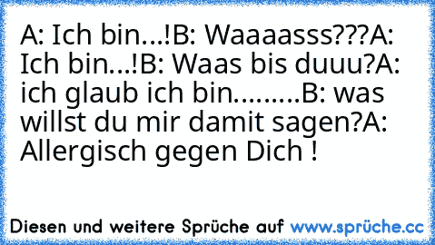 A: Ich bin...!
B: Waaaasss???
A: Ich bin...!
B: Waas bis duuu?
A: ich glaub ich bin.........
B: was willst du mir damit sagen?
A: Allergisch gegen Dich !