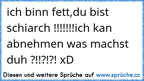 ich binn fett,du bist schiarch !!!!!!!
ich kan abnehmen was machst duh ?!!?!?! xD