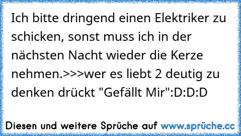 Ich bitte dringend einen Elektriker zu schicken, sonst muss ich in der nächsten Nacht wieder die Kerze nehmen.
>>>wer es liebt 2 deutig zu denken drückt "Gefällt Mir"
:D:D:D