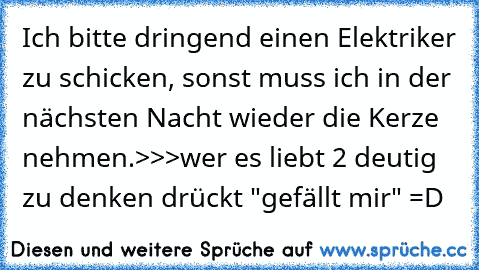 Ich bitte dringend einen Elektriker zu schicken, sonst muss ich in der nächsten Nacht wieder die Kerze nehmen.
>>>wer es liebt 2 deutig zu denken drückt "gefällt mir" =D