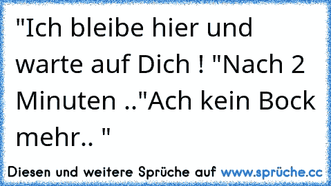 "Ich bleibe hier und warte auf Dich ! "
Nach 2 Minuten ..
"Ach kein Bock mehr.. "