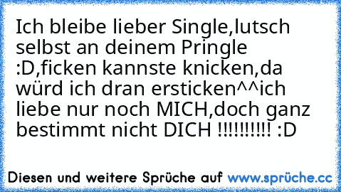 Ich bleibe lieber Single,
lutsch selbst an deinem Pringle :D,
ficken kannste knicken,
da würd ich dran ersticken^^
ich liebe nur noch MICH,
doch ganz bestimmt nicht DICH !!!!!!!!!! :D