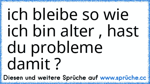 ich bleibe so wie ich bin alter , hast du probleme damit ?