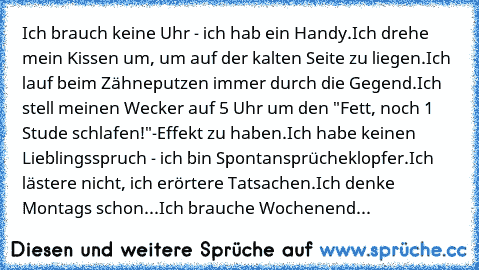 Ich brauch keine Uhr - ich hab ein Handy.
Ich drehe mein Kissen um, um auf der kalten Seite zu liegen.
Ich lauf beim Zähneputzen immer durch die Gegend.
Ich stell meinen Wecker auf 5 Uhr um den "Fett, noch 1 Stude schlafen!"-Effekt zu haben.
Ich habe keinen Lieblingsspruch - ich bin Spontansprücheklopfer.
Ich lästere nicht, ich erörtere Tatsachen.
Ich denke Montags schon...Ich brauche Wochenend...