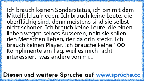 Ich brauch keinen Sonderstatus, ich bin mit dem Mittelfeld zufrieden. Ich brauch keine Leute, die oberflächig sind, denn meistens sind sie selbst nicht schöner. Ich brauch keine Leute, die einen lieben wegen seines Äusseren, nein sie sollen den Menschen lieben, der da drin steckt. Ich brauch keinen Player. Ich brauche keine 1OO Komplimente am Tag, weil es mich nicht interessiert, was andere von...