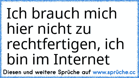 Ich brauch mich hier nicht zu rechtfertigen, ich bin im Internet