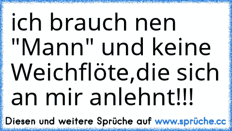 ich brauch nen "Mann" und keine Weichflöte,die sich an mir anlehnt!!!