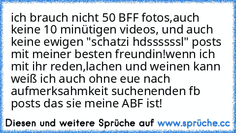 ich brauch nicht 50 BFF fotos,auch keine 10 minütigen videos, und auch keine ewigen "schatzi hdssssssl" posts mit meiner besten freundin!
wenn ich mit ihr reden,lachen und weinen kann weiß ich auch ohne eue nach aufmerksahmkeit suchenenden fb posts das sie meine ABF ist!♥