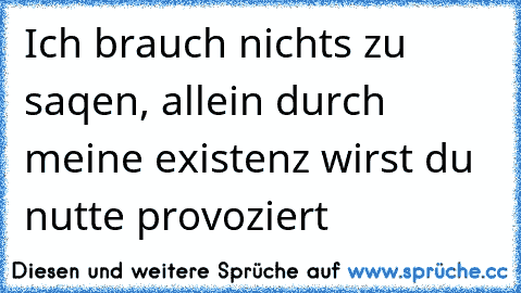 Ich brauch nichts zu saqen, allein durch meine existenz wirst du nutte provoziert