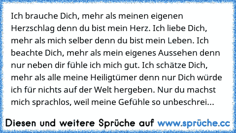 Ich brauche Dich, mehr als meinen eigenen Herzschlag denn du bist mein Herz. Ich liebe Dich, mehr als mich selber denn du bist mein Leben. Ich beachte Dich, mehr als mein eigenes Aussehen denn nur neben dir fühle ich mich gut. Ich schätze Dich, mehr als alle meine Heiligtümer denn nur Dich würde ich für nichts auf der Welt hergeben. Nur du machst mich sprachlos, weil meine Gefühle so unbeschrei...