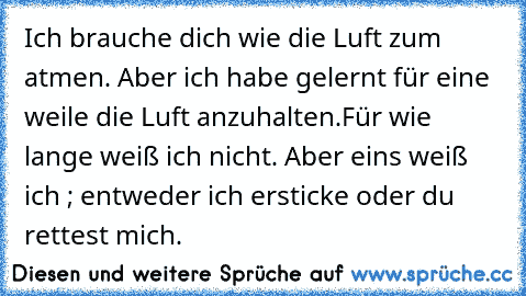 Ich brauche dich wie die Luft zum atmen. Aber ich habe gelernt für eine weile die Luft anzuhalten.Für wie lange weiß ich nicht. Aber eins weiß ich ; entweder ich ersticke oder du rettest mich. ♥