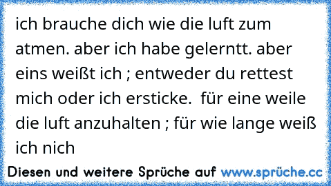 ich brauche dich wie die luft zum atmen. aber ich habe gelerntt. aber eins weißt ich ; entweder du rettest mich oder ich ersticke.  für eine weile die luft anzuhalten ; für wie lange weiß ich nich