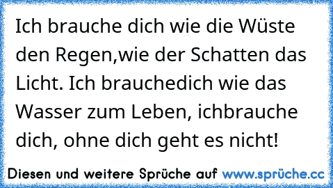 Ich brauche dich wie die Wüste den Regen,
wie der Schatten das Licht. Ich brauche
dich wie das Wasser zum Leben, ich
brauche dich, ohne dich geht es nicht!