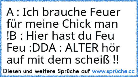 A : Ich brauche Feuer für meine Chick man !
B : Hier hast du Feu Feu :DD
A : ALTER hör auf mit dem scheiß !!