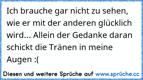 Ich brauche gar nicht zu sehen, wie er mit der anderen glücklich wird... Allein der Gedanke daran schickt die Tränen in meine Augen :(