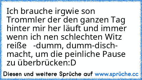 Ich brauche irgwie son Trommler der den ganzen Tag hinter mir her läuft und immer wenn ich nen schlechten Witz reiße   -dumm, dumm-disch-  macht, um die peinliche Pause zu überbrücken:D