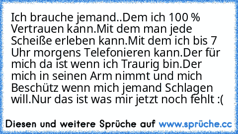 Ich brauche jemand..
Dem ich 100 % Vertrauen kann.
Mit dem man jede Scheiße erleben kann.
Mit dem ich bis 7 Uhr morgens Telefonieren kann.
Der für mich da ist wenn ich Traurig bin.
Der mich in seinen Arm nimmt und mich Beschütz wenn mich jemand Schlagen will.
Nur das ist was mir jetzt noch fehlt :( ♥