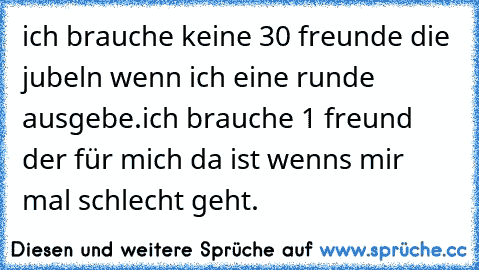 ich brauche keine 30 freunde die jubeln wenn ich eine runde ausgebe.ich brauche 1 freund der für mich da ist wenns mir mal schlecht geht.