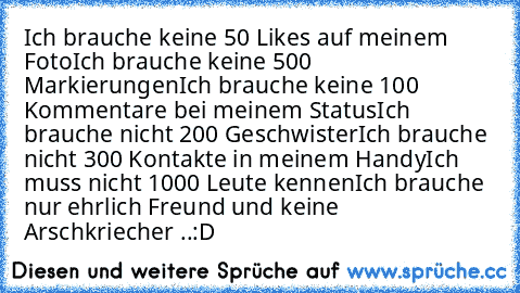 Ich brauche keine 50 Likes auf meinem Foto
Ich brauche keine 500 Markierungen
Ich brauche keine 100 Kommentare bei meinem Status
Ich brauche nicht 200 Geschwister
Ich brauche nicht 300 Kontakte in meinem Handy
Ich muss nicht 1000 Leute kennen
Ich brauche nur ehrlich Freund und keine Arschkriecher ..♥:D