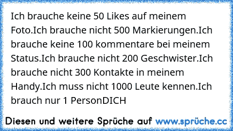 Ich brauche keine 50 Likes auf meinem Foto.
Ich brauche nicht 500 Markierungen.
Ich brauche keine 100 kommentare bei meinem Status.
Ich brauche nicht 200 Geschwister.
Ich brauche nicht 300 Kontakte in meinem Handy.
Ich muss nicht 1000 Leute kennen.
Ich brauch nur 1 Person
DICH