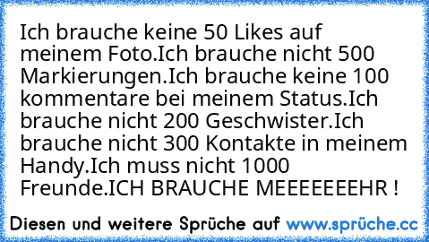 Ich brauche keine 50 Likes auf meinem Foto.
Ich brauche nicht 500 Markierungen.
Ich brauche keine 100 kommentare bei meinem Status.
Ich brauche nicht 200 Geschwister.
Ich brauche nicht 300 Kontakte in meinem Handy.
Ich muss nicht 1000 Freunde.
ICH BRAUCHE MEEEEEEEHR !