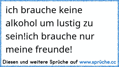 ich brauche keine alkohol um lustig zu sein!
ich brauche nur meine freunde!