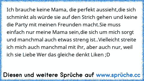 Ich brauche keine Mama, die perfekt aussieht,
die sich schminkt als würde sie auf den Strich gehen und keine die Party mit meinen Freunden macht.
Sie muss einfach nur meine Mama sein,
die sich um mich sorgt und manchmal auch etwas streng ist..
Vielleicht streite ich mich auch manchmal mit ihr, aber auch nur, weil ich sie Liebe ♥
Wer das gleiche denkt Liken ;D