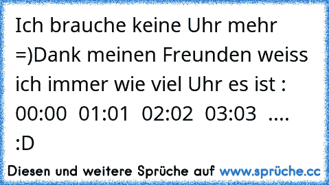 Ich brauche keine Uhr mehr =)
Dank meinen Freunden weiss ich immer wie viel Uhr es ist : 00:00 ♥ 01:01 ♥ 02:02 ♥ 03:03 ♥ .... :D