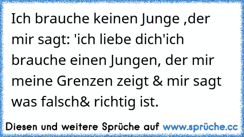 Ich brauche keinen Junge ,der mir sagt: 'ich liebe dich'
ich brauche einen Jungen, der mir meine Grenzen zeigt & mir sagt was falsch& richtig ist.