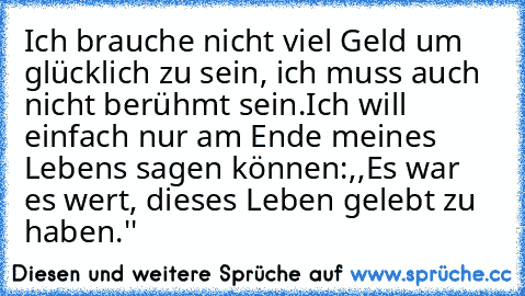 Ich brauche nicht viel Geld um glücklich zu sein, ich muss auch nicht berühmt sein.
Ich will einfach nur am Ende meines Lebens sagen können:,,Es war es wert, dieses Leben gelebt zu haben.''