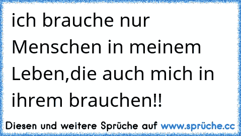 ich brauche nur Menschen in meinem Leben,die auch mich in ihrem brauchen!!