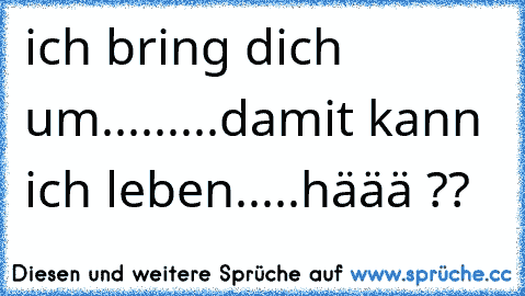 ich bring dich um.........damit kann ich leben.....häää ??