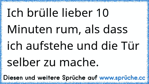 Ich brülle lieber 10 Minuten rum, als dass ich aufstehe und die Tür selber zu mache.