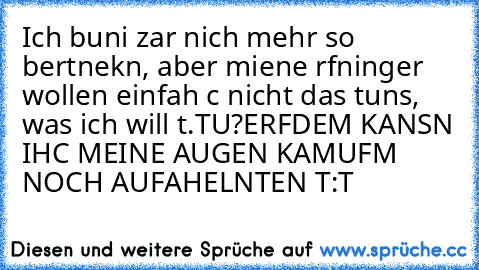 Ich buni zar nich mehr so bertnekn, aber miene rfninger wollen einfah c nicht das tuns, was ich will t.T
U?ERFDEM KANSN IHC MEINE AUGEN KAMUFM NOCH AUFAHELNTEN T:T