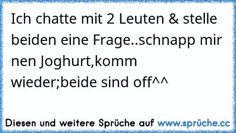 Ich chatte mit 2 Leuten & stelle beiden eine Frage..schnapp mir nen Joghurt,komm wieder;
beide sind off^^