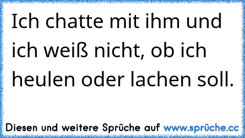 Ich chatte mit ihm und ich weiß nicht, ob ich heulen oder lachen soll. ♥