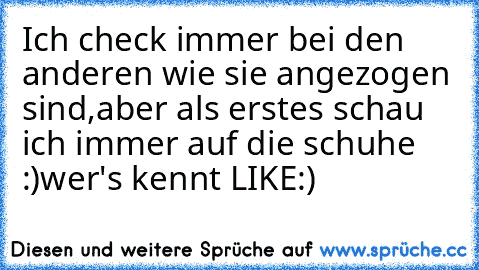 Ich check immer bei den anderen wie sie angezogen sind,aber als erstes schau ich immer auf die schuhe :)
wer's kennt LIKE:)