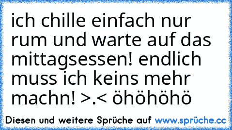 ich chille einfach nur rum und warte auf das mittagsessen! endlich muss ich keins mehr machn! >.< öhöhöhö